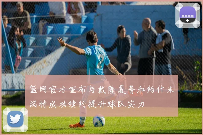 篮网官方宣布与戴隆夏普和约什米诺特成功续约提升球队实力