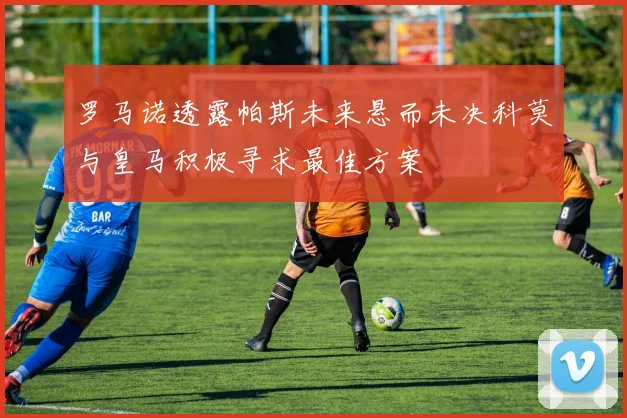 罗马诺透露帕斯未来悬而未决科莫与皇马积极寻求最佳方案