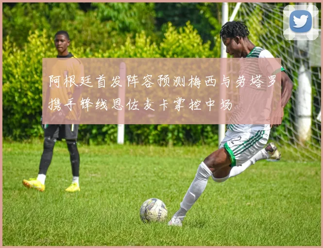 阿根廷首发阵容预测梅西与劳塔罗携手锋线恩佐麦卡掌控中场