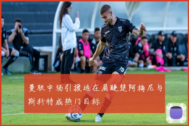 曼联中场引援迫在眉睫楚阿梅尼与斯科特成热门目标
