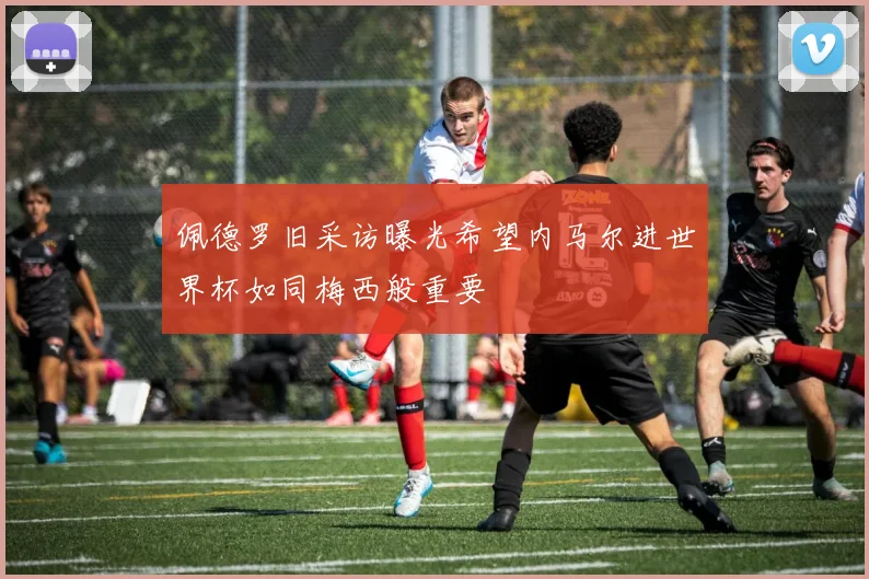 佩德罗旧采访曝光希望内马尔进世界杯如同梅西般重要