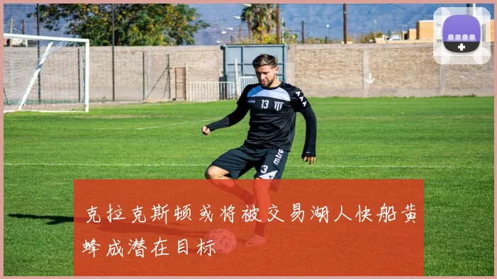 克拉克斯顿或将被交易湖人快船黄蜂成潜在目标