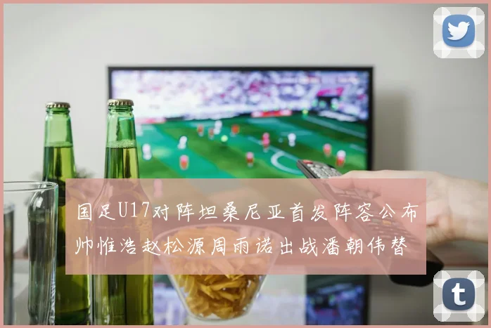 国足U17对阵坦桑尼亚首发阵容公布帅惟浩赵松源周雨诺出战潘朝伟替补