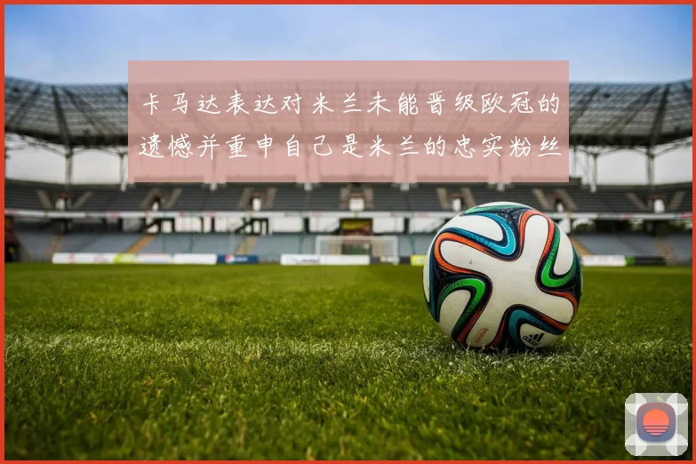 卡马达表达对米兰未能晋级欧冠的遗憾并重申自己是米兰的忠实粉丝