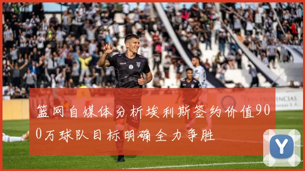 篮网自媒体分析埃利斯签约价值900万球队目标明确全力争胜