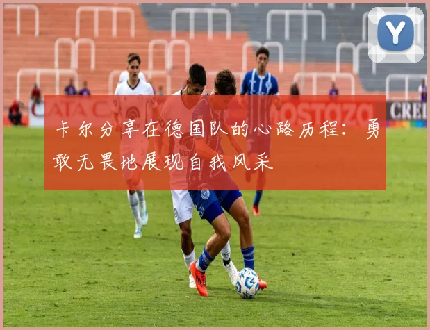 卡尔分享在德国队的心路历程：勇敢无畏地展现自我风采