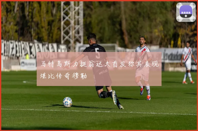 马特乌斯力挺翁达夫首发称其表现堪比传奇穆勒