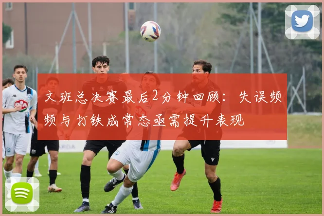 文班总决赛最后2分钟回顾：失误频频与打铁成常态亟需提升表现