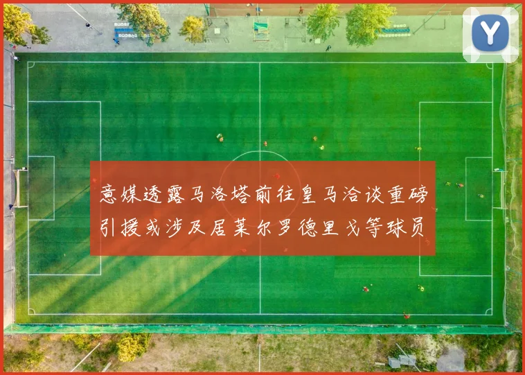 意媒透露马洛塔前往皇马洽谈重磅引援或涉及居莱尔罗德里戈等球员