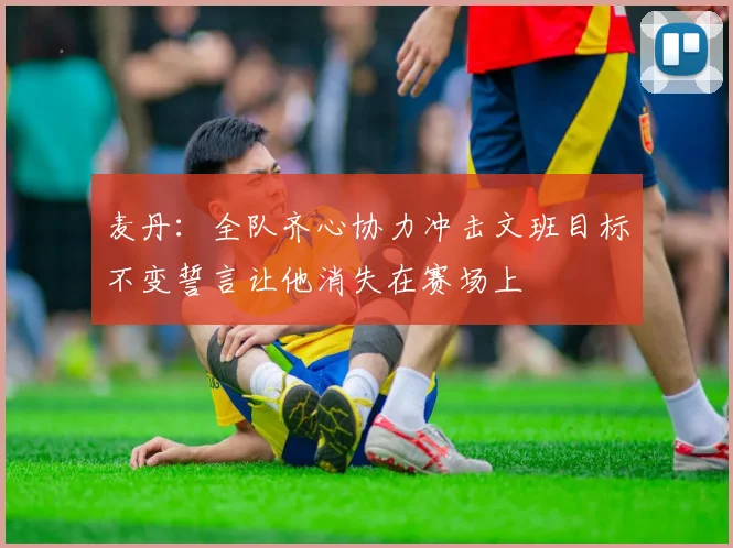 麦丹：全队齐心协力冲击文班目标不变誓言让他消失在赛场上