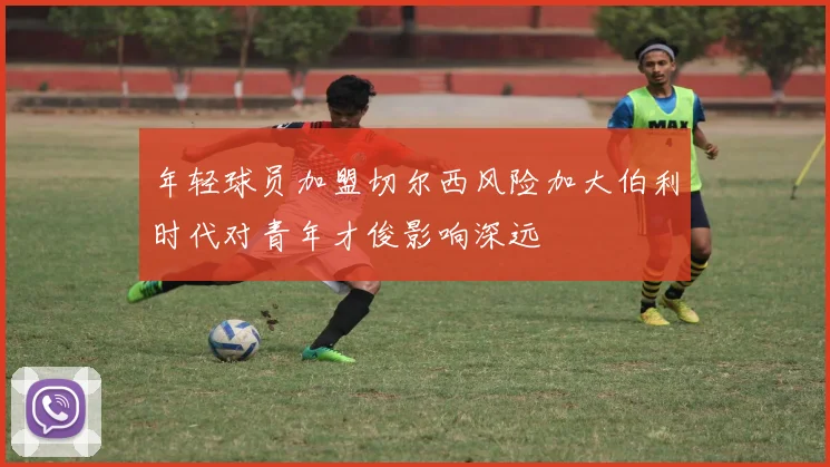 年轻球员加盟切尔西风险加大伯利时代对青年才俊影响深远