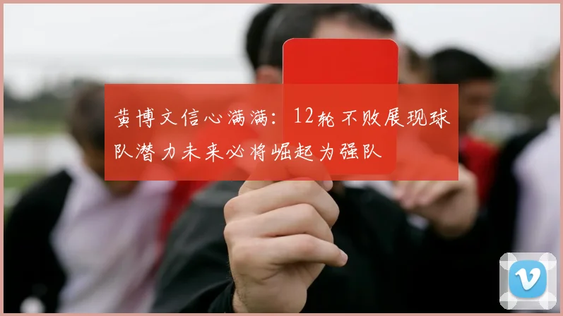 黄博文信心满满：12轮不败展现球队潜力未来必将崛起为强队