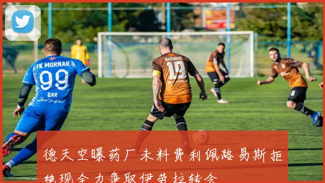 德天空曝药厂未料费利佩路易斯拒绝现全力争取伊劳拉转会