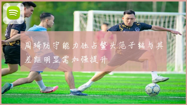 周琦防守能力独占鳌头范子铭与其差距明显需加强提升