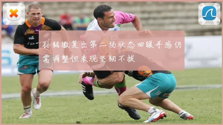 孙铭徽复出第二场状态回暖手感仍需调整但表现坚韧不拔