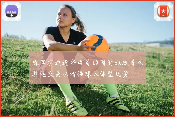 绿军在追逐字母哥的同时积极寻求其他交易以增强球队体型优势