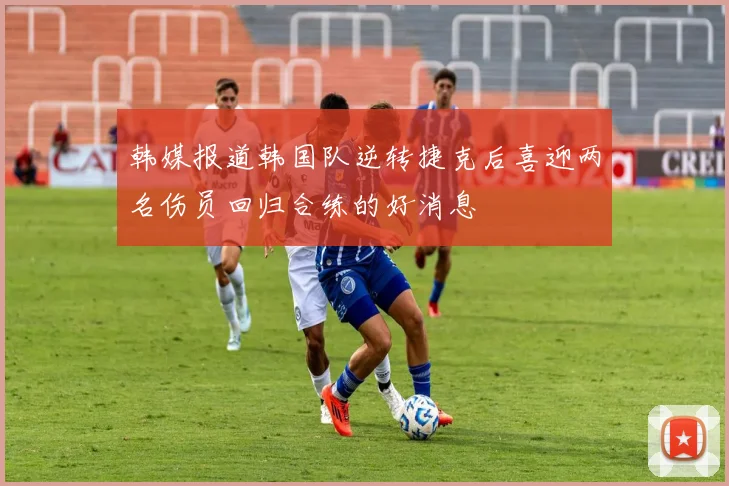 韩媒报道韩国队逆转捷克后喜迎两名伤员回归合练的好消息