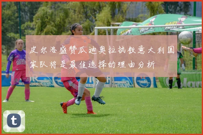 皮尔洛盛赞瓜迪奥拉执教意大利国家队将是最佳选择的理由分析