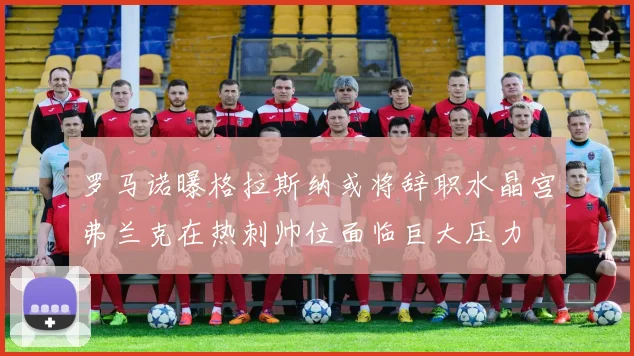 罗马诺曝格拉斯纳或将辞职水晶宫弗兰克在热刺帅位面临巨大压力