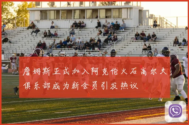 詹姆斯正式加入阿克伦火石高尔夫俱乐部成为新会员引发热议