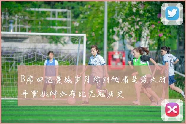 B席回忆曼城岁月称利物浦是最大对手曾挑衅加布比无冠历史