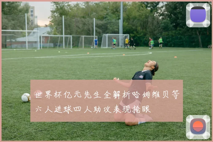 世界杯亿元先生全解析哈姆维贝等六人进球四人助攻表现抢眼